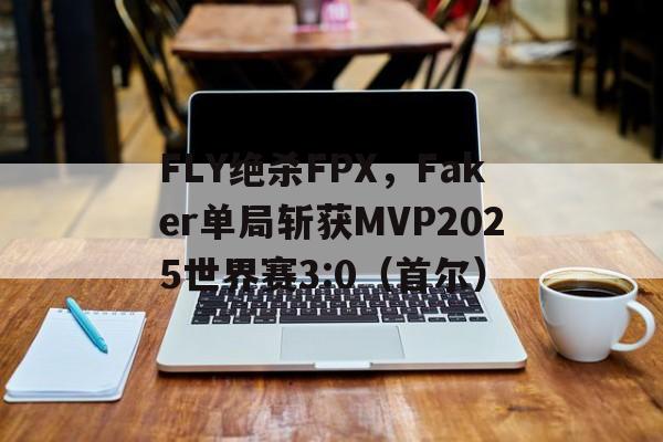 开云体育APP下载-FLY绝杀FPX，Faker单局斩获MVP2025世界赛3:0（首尔）